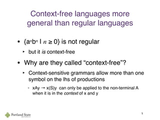 Context-free languages more
general than regular languages
• {anbn | n ≥ 0} is not regular
‣ but it is context-free
• Why are they called “context-free”?
‣ Context-sensitive grammars allow more than one
symbol on the lhs of productions
° xAy → x(S)y can only be applied to the non-terminal A
when it is in the context of x and y
5
 