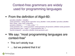 Context-free grammars are widely
used for programming languages
• From the deﬁnition of Algol-60:

 procedure_identiﬁer::= identiﬁer.

 actual_parameter::= string_literal | expression | array_identiﬁer | switch_identiﬁer | procedure_identiﬁer.

 letter_string::= letter | letter_string letter.

 parameter_delimiter::= "," | ")" letter_string ":" "(".

 actual_parameter_list::= actual_parameter | actual_parameter_list parameter_delimiter actual_parameter.

 actual_parameter_part::= empty | "(" actual_parameter_list} ")".

 function_designator::= procedure_identiﬁer actual_parameter_part.
• We say: “most programming languages are
context-free”
‣ This isnʼt strictly true
‣ … but we pretend that it is!
6
 