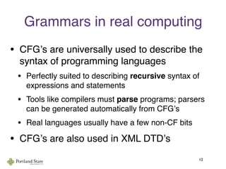 Grammars in real computing
• CFGʼs are universally used to describe the
syntax of programming languages
• Perfectly suited to describing recursive syntax of
expressions and statements
• Tools like compilers must parse programs; parsers
can be generated automatically from CFGʼs
• Real languages usually have a few non-CF bits
• CFGʼs are also used in XML DTDʼs
12
 
