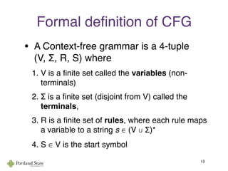 Formal deﬁnition of CFG
• A Context-free grammar is a 4-tuple
(V, Σ, R, S) where
1. V is a ﬁnite set called the variables (non-
terminals)
2. Σ is a ﬁnite set (disjoint from V) called the
terminals,
3. R is a ﬁnite set of rules, where each rule maps
a variable to a string s ∈ (V ∪ Σ)*
4. S ∈ V is the start symbol
13
 
