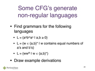 Some CFGʼs generate
non-regular languages
• Find grammars for the following
languages
• L = {anbman | a,b ≥ 0}
• L = {w ∈ {a,b}* | w contains equal numbers of
aʼs and bʼs}
• L = {wwR | w ∈ {a,b}*}
• Draw example derivations
19
 