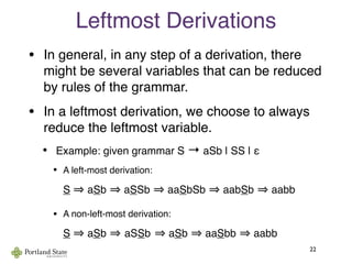 Leftmost Derivations
• In general, in any step of a derivation, there
might be several variables that can be reduced
by rules of the grammar.
• In a leftmost derivation, we choose to always
reduce the leftmost variable.
• Example: given grammar S → aSb | SS | ε
• A left-most derivation:
S aSb aSSb aaSbSb aabSb aabb
• A non-left-most derivation:
S aSb aSSb aSb aaSbb aabb
22
 
