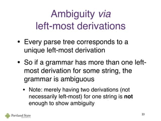 Ambiguity via
left-most derivations
• Every parse tree corresponds to a
unique left-most derivation
• So if a grammar has more than one left-
most derivation for some string, the
grammar is ambiguous
• Note: merely having two derivations (not
necessarily left-most) for one string is not
enough to show ambiguity
23
 