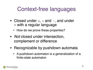Context-free languages
• Closed under ∪, ∗ and ·, and under
∩ with a regular language
‣ How do we prove these properties?
• Not closed under intersection,
complement or difference
• Recognizable by pushdown automata
‣ A pushdown automaton is a generalization of a
ﬁnite-state automaton
25
 