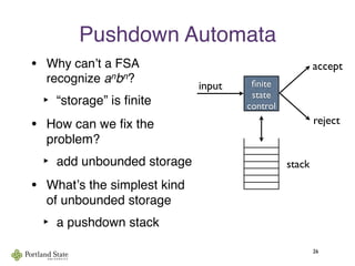 Pushdown Automata
• Why canʼt a FSA
recognize anbn?
‣ “storage” is ﬁnite
• How can we ﬁx the
problem?
‣ add unbounded storage
• Whatʼs the simplest kind
of unbounded storage
‣ a pushdown stack
26
ﬁnite
state
control
input
accept
reject
stack
 