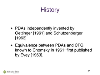 History
• PDAs independently invented by
Oettinger [1961] and Schutzenberger
[1963]
• Equivalence between PDAs and CFG
known to Chomsky in 1961; ﬁrst published
by Evey [1963].
27
 