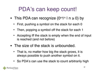 PDAʼs can keep count!
• This PDA can recognize {0n1n | n ≥ 0} by
‣ First, pushing a symbol on the stack for each 0
‣ Then, popping a symbol off the stack for each 1
‣ Accepting iff the stack is empty when the end of input
is reached (and not before)
• The size of the stack is unbounded.
‣ That is, no matter how big the stack grows, it is
always possible to push another symbol on it.
‣ So PDAʼs can use the stack to count arbitrarily high
37
 