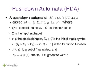 Pushdown Automata (PDA)
• A pushdown automaton    is deﬁned as a
7-tuple:                                     , where:
‣ Q is a set of states,             is the start state
‣ Σ is the input alphabet,
‣   is the stack alphabet,            is the initial stack symbol
‣                                                  is the transition function
‣             is a set of ﬁnal states, and
‣                      , the set X augmented with
38
M
Q
Γ
q0 ∈ Q
F ⊆ Q
εXε = X ∪ {ε}
Z0 ∈ Γ
M = (Q, Σ, Γ, δ, q0, Z0, F)
δ : (Q × Σε × Γε) → P{Q × Γ∗
}
 