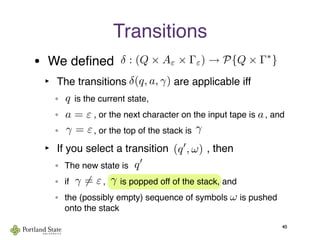 • We deﬁned
‣ The transitions                are applicable iff
°     is the current state,
°             , or the next character on the input tape is    , and
°             , or the top of the stack is
‣ If you select a transition             , then
° The new state is       
° if              ,      is popped off of the stack, and
° the (possibly empty) sequence of symbols     is pushed
onto the stack
Transitions
40
δ(q, a, γ)
q
a
q
γ
γ
(q , ω)
ω
γ = ε
γ = ε
a = ε
δ : (Q × Aε × Γε) → P{Q × Γ∗
}
 