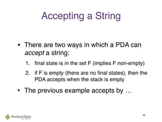 Accepting a String
• There are two ways in which a PDA can
accept a string:
1. ﬁnal state is in the set F (implies F non-empty)
2. if F is empty (there are no ﬁnal states), then the
PDA accepts when the stack is empty
• The previous example accepts by …
43
 