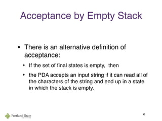 Acceptance by Empty Stack
• There is an alternative deﬁnition of
acceptance:
‣ If the set of ﬁnal states is empty, then
‣ the PDA accepts an input string if it can read all of
the characters of the string and end up in a state
in which the stack is empty.
45
 