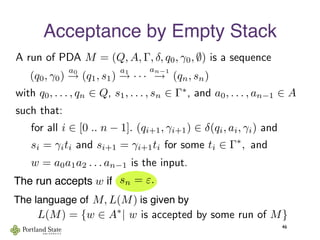 Acceptance by Empty Stack
46
such that:
(q0, γ0)
a0
→ (q1, s1)
a1
→ · · ·
an−1
→ (qn, sn)
for all i ∈ [0 .. n − 1]. (qi+1, γi+1) ∈ δ(qi, ai, γi) and
with q0, . . . , qn ∈ Q, s1, . . . , sn ∈ Γ∗
, and a0, . . . , an−1 ∈ A
si = γiti and si+1 = γi+1ti for some ti ∈ Γ∗
, and
w = a0a1a2 . . . an−1 is the input.
The run accepts     ifw
The language of                  is given byM, L(M)
L(M) = {w ∈ A∗
| w is accepted by some run of M}
A run of PDA M = (Q, A, Γ, δ, q0, γ0, ∅) is a sequence
sn = ε.
 