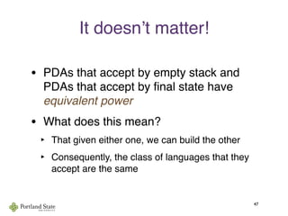 It doesnʼt matter!
• PDAs that accept by empty stack and
PDAs that accept by ﬁnal state have
equivalent power
• What does this mean?
‣ That given either one, we can build the other
‣ Consequently, the class of languages that they
accept are the same
47
 