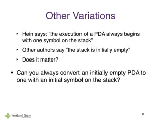 Other Variations
‣ Hein says: “the execution of a PDA always begins
with one symbol on the stack”
‣ Other authors say “the stack is initially empty”
‣ Does it matter?
52
• Can you always convert an initially empty PDA to
one with an initial symbol on the stack?
 