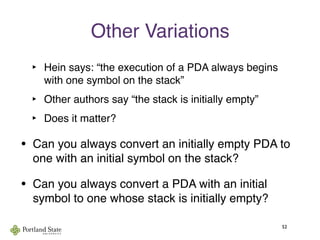 Other Variations
‣ Hein says: “the execution of a PDA always begins
with one symbol on the stack”
‣ Other authors say “the stack is initially empty”
‣ Does it matter?
52
• Can you always convert an initially empty PDA to
one with an initial symbol on the stack?
• Can you always convert a PDA with an initial
symbol to one whose stack is initially empty?
 