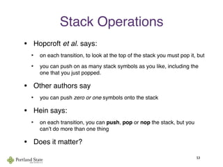 Stack Operations
• Hopcroft et al. says:
‣ on each transition, to look at the top of the stack you must pop it, but
‣ you can push on as many stack symbols as you like, including the
one that you just popped.
• Other authors say
‣ you can push zero or one symbols onto the stack
• Hein says:
‣ on each transition, you can push, pop or nop the stack, but you
canʼt do more than one thing
• Does it matter?
53
 