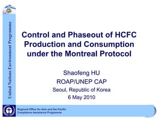 United Nations Environment Programme




                                          Control and Phaseout of HCFC
                                          Production and Consumption
                                           under the Montreal Protocol

                                                                        Shaofeng HU
                                                                       ROAP/UNEP CAP
                                                                    Seoul, Republic of Korea
                                                                          6 May 2010

                                       Regional Office for Asia and the Pacific
                                       Compliance Assistance Programme
 