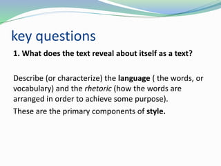 key questions
1. What does the text reveal about itself as a text?
Describe (or characterize) the language ( the words, or
vocabulary) and the rhetoric (how the words are
arranged in order to achieve some purpose).
These are the primary components of style.
 