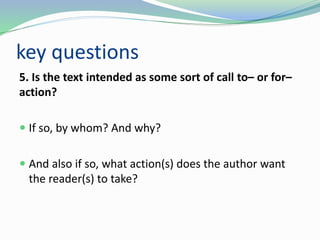 key questions
5. Is the text intended as some sort of call to– or for–
action?
 If so, by whom? And why?
 And also if so, what action(s) does the author want
the reader(s) to take?
 