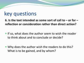 key questions
6. Is the text intended as some sort of call to – or for –
reflection or consideration rather than direct action?
 If so, what does the author seem to wish the reader
to think about and to conclude or decide?
 Why does the author wish the readers to do this?
What is to be gained, and by whom?
 