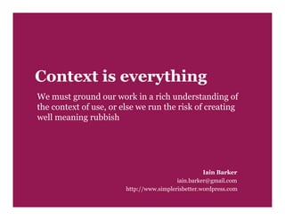 Context is everything
We must ground our work in a rich understanding of
the context of use, or else we run the risk of creating
well meaning rubbish




                                                    Iain Barker
                                          iain.barker@gmail.com
                        http://www.simplerisbetter.wordpress.com