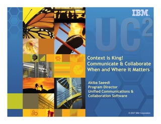 ®




Context is King!
Communicate  Collaborate
When and Where it Matters

Akiba Saeedi
Program Director
Unified Communications 
Collaboration Software



                     © 2007 IBM Corporation
 