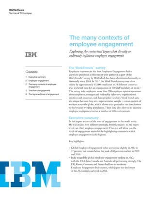 Technical Whitepaper
IBM Software
The many contexts of
employee engagement
Exploring the contextual layers that directly or
indirectly influence employee engagement
The WorkTrends™
survey
Employee responses to the four Employee Engagement Index
questions presented in this report were gathered as part of the
WorkTrends™
survey by IBM which has been administered annually or
biannually since 1984. In 2012, the WorkTrends survey was taken
online by approximately 33,000 employees in 28 different countries
who work full-time for an organization of 100 staff members or more.1
The survey asks employees more than 200 employee opinion questions
about employee, manager and leadership behaviors, organizational
practices and processes, and demographic variables. WorkTrends data
are unique because they are a representative sample – a cross-section of
workers across the globe, which allows us to generalize our conclusions
to the broader working population. These data also allow us to examine
employee engagement across a number of different contexts.
Executive summary
In this report we reveal the state of engagement in the world today.
We will discuss how different contexts, from the macro- to the micro-
level, can effect employee engagement. Then we will show you the
levels of engagement attainable by highlighting contexts in which
employee engagement is the highest.
Key highlights:
•	 Global Employee Engagement Index scores rose slightly in 2012 to
57 percent, but remain below the peak of 60 percent reached in 2009
and 2010.
•	 India topped the global employee engagement ranking in 2012,
with the US, China, Canada and Australia all performing strongly. The
UK, Russia, Germany and France had low-to-moderate
Employee Engagement Index scores, while Japan was the lowest
of the 28 countries surveyed in 2012.
Contents:
1	Executive summary
2	Employee engagement
2	The many contexts of employee
engagement
3	The state of engagement
9	 The highs and lows of engagement
 