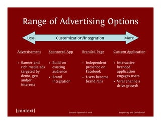 Range of Advertising Options
     Less              Customization/Integration                     More


Advertisement      Sponsored App            Branded Page     Custom Application

• Banner and       • Build on               • Independent    • Interactive
  rich media ads     existing                 presence on      branded
  targeted by        audience                 Facebook         application
  demo, geo        • Brand                  • Users become     engages users
  and/or             integration              brand fans     • Viral channels
  interests                                                    drive growth




[context]                      Context Optional © 2008          Proprietary and Confidential