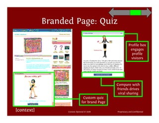 Branded Page: Quiz

                                                            Profile box
                                                             engages
                                                              profile
                                                              visitors




                                                Compare with
                                                friends drives
                                                 viral sharing
                                Custom quiz
                               for brand Page

[context]         Context Optional © 2008       Proprietary and Confidential