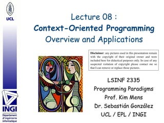 Lecture 08 : 
Context-Oriented Programming 
Overview and Applications
LSINF 2335
Programming Paradigms
Prof. Kim Mens
Dr. Sebastián González
UCL / EPL / INGI
Disclaimer: any pictures used in this presentation remain
with the copyright of their original owner and were
included here for didactical purposes only. In case of any
suspected violation of copyright please contact me so
that I can remove or replace those pictures.
 