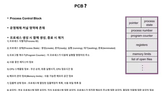 PCB❓
• Process Control Block
1) 프로세스 식별자(Process ID)
2) 프로세스 상태(Process State) : 생성(create), 준비(ready), 실행 (running), 대기(waiting), 완료(terminated)
3) 프로그램 계수기(Program Counter) : 이 프로세스가 다음에 실행할 명령어의 주소
4) 사용 중인 레지스터 정보
5) CPU 스케줄링 정보 : 우선 순위, 최종 실행시각, CPU 점유시간 등
6) 메모리 관리 정보(Memory limits) : 사용 가능한 메모리 공간 정보
7) 입출력 상태 정보 : 프로세스에 할당된 입출력장치 목록, 사용 파일 목록 등
8) 포인터 : 부모 프로세스에 대한 포인터, 자식 프로세스에 대한 포인터, 프로세스가 위치한 메모리 주소에 대한 포인터, 할당된 자원에 대한 포인터 정보
• 운영체제 커널 영역에 존재
• 프로세스 생성 시 함께 생성, 종료 시 제거
 