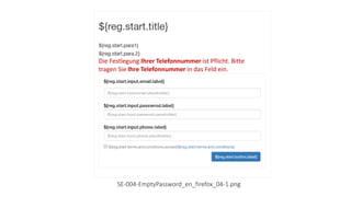 Die Festlegung Ihrer E-Mail-Adresse ist Pflicht. Bitte tragen
Sie Ihre E-Mail-Adresse in das Feld ein.
Die Festlegung Ihres Passwortes ist Pflicht. Bitte tragen
Sie Ihres Passwort in das Felder ein.
Die Festlegung Ihrer Telefonnummer ist Pflicht. Bitte
tragen Sie Ihre Telefonnummer in das Feld ein.
SE-004-EmptyPassword_en_firefox_04-1.png
 