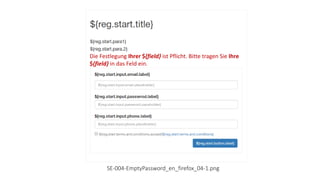 Die Festlegung Ihrer E-Mail-Adresse ist Pflicht. Bitte tragen
Sie Ihre E-Mail-Adresse in das Feld ein.
Die Festlegung Ihres Passwortes ist Pflicht. Bitte tragen
Sie Ihres Passwort in das Felder ein.
Die Festlegung Ihrer Telefonnummer ist Pflicht. Bitte
tragen Sie Ihre Telefonnummer in das Feld ein.
Die Festlegung Ihrer ${field} ist Pflicht. Bitte tragen Sie Ihre
${field} in das Feld ein.
SE-004-EmptyPassword_en_firefox_04-1.png
 