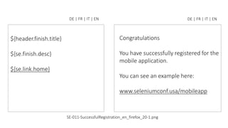${header.finish.title}
${se.finish.desc}
${se.link.home}
DE | FR | IT | EN
Congratulations
You have successfully registered for the
mobile application.
You can see an example here:
www.seleniumconf.usa/mobileapp
DE | FR | IT | EN
SE-011-SuccessfulRegistration_en_firefox_20-1.png
 
