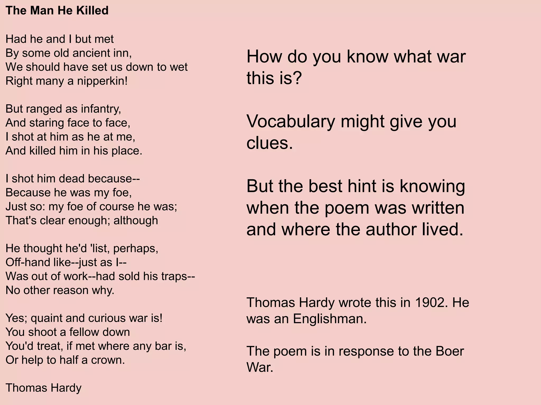Why pay attention to context?The Man He KilledHad he and I but met By some old ancient inn, We should have set us down to wet Right many a nipperkin! But ranged as infantry, And staring face to face, I shot at him as he at me, And killed him in his place. I shot him dead because-- Because he was my foe, Just so: my foe of course he was; That's clear enough; although He thought he'd 'list, perhaps, Off-hand like--just as I-- Was out of work--had sold his traps-- No other reason why. Yes; quaint and curious war is! You shoot a fellow down You'd treat, if met where any bar is, Or help to half a crown.Thomas HardyHow do you know what war this is?Vocabulary might give you clues.But the best hint is knowing when the poem was written and where the author lived.Understanding the conditions under which the piece was written can illuminate difficult, vague, or ambiguous partsThomas Hardy wrote this in 1902. He was an Englishman.The poem is in response to the Boer War.