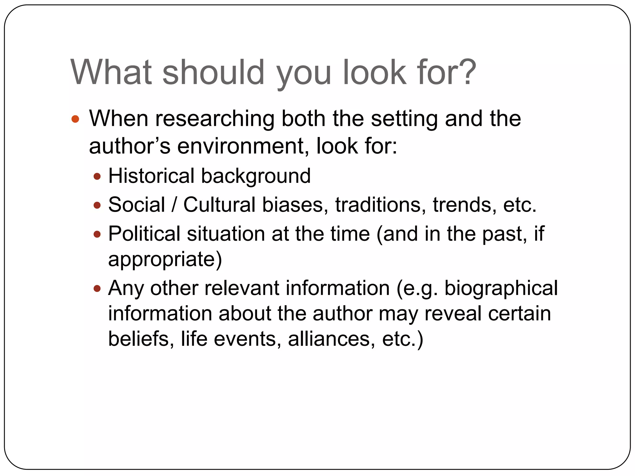 What should you look for?When researching both the setting and the author’s environment, look for:Historical backgroundSocial / Cultural biases, traditions, trends, etc.Political situation at the time (and in the past, if appropriate)Any other relevant information (e.g. biographical information about the author may reveal certain beliefs, life events, alliances, etc.)