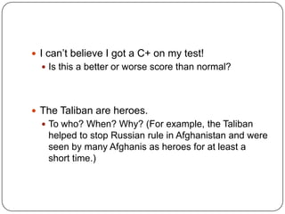I can’t believe I got a C+ on my test!Is this a better or worse score than normal?The Taliban are heroes.To who? When? Why? (For example, the Taliban helped to stop Russian rule in Afghanistan and were seen by many Afghanis as heroes for at least a short time.)