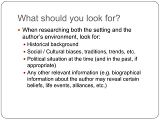 What should you look for?When researching both the setting and the author’s environment, look for:Historical backgroundSocial / Cultural biases, traditions, trends, etc.Political situation at the time (and in the past, if appropriate)Any other relevant information (e.g. biographical information about the author may reveal certain beliefs, life events, alliances, etc.)