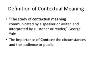 Definition of Contextual Meaning
• “The study of contextual meaning
communicated by a speaker or writer, and
interpreted by a listener or reader,” George
Yule
• The importance of Context: the circumstances
and the audience or public.
 