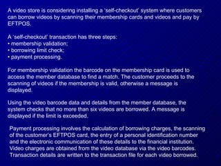 A video store is considering installing a ‘self-checkout’ system where customers can borrow videos by scanning their membership cards and videos and pay by EFTPOS. A ‘self-checkout’ transaction has three steps: •  membership validation; •  borrowing limit check; •  payment processing. For membership validation the barcode on the membership card is used to access the member database to find a match. The customer proceeds to the scanning of videos if the membership is valid, otherwise a message is displayed. Using the video barcode data and details from the member database, the system checks that no more than six videos are borrowed. A message is displayed if the limit is exceeded. Payment processing involves the calculation of borrowing charges, the scanning of the customer’s EFTPOS card, the entry of a personal identification number and the electronic communication of these details to the financial institution. Video charges are obtained from the video database via the video barcodes. Transaction details are written to the transaction file for each video borrowed. 