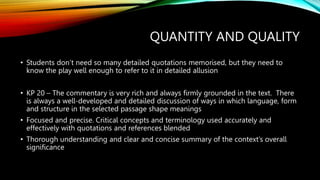 QUANTITY AND QUALITY
• Students don’t need so many detailed quotations memorised, but they need to
know the play well enough to refer to it in detailed allusion
• KP 20 – The commentary is very rich and always firmly grounded in the text. There
is always a well-developed and detailed discussion of ways in which language, form
and structure in the selected passage shape meanings
• Focused and precise. Critical concepts and terminology used accurately and
effectively with quotations and references blended
• Thorough understanding and clear and concise summary of the context’s overall
significance
 