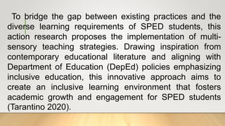 To bridge the gap between existing practices and the
diverse learning requirements of SPED students, this
action research proposes the implementation of multi-
sensory teaching strategies. Drawing inspiration from
contemporary educational literature and aligning with
Department of Education (DepEd) policies emphasizing
inclusive education, this innovative approach aims to
create an inclusive learning environment that fosters
academic growth and engagement for SPED students
(Tarantino 2020).
 