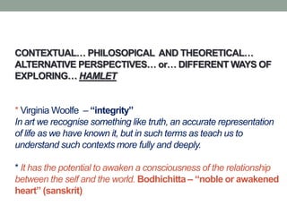 CONTEXTUAL… PHILOSOPICAL AND THEORETICAL…
ALTERNATIVE PERSPECTIVES… or… DIFFERENT WAYS OF
EXPLORING… HAMLET
* Virginia Woolfe – “integrity”
In art we recognise something like truth, an accurate representation
of life as we have known it, but in such terms as teach us to
understand such contexts more fully and deeply.
* It has the potential to awaken a consciousness of the relationship
between the self and the world. Bodhichitta – “noble or awakened
heart” (sanskrit)
 