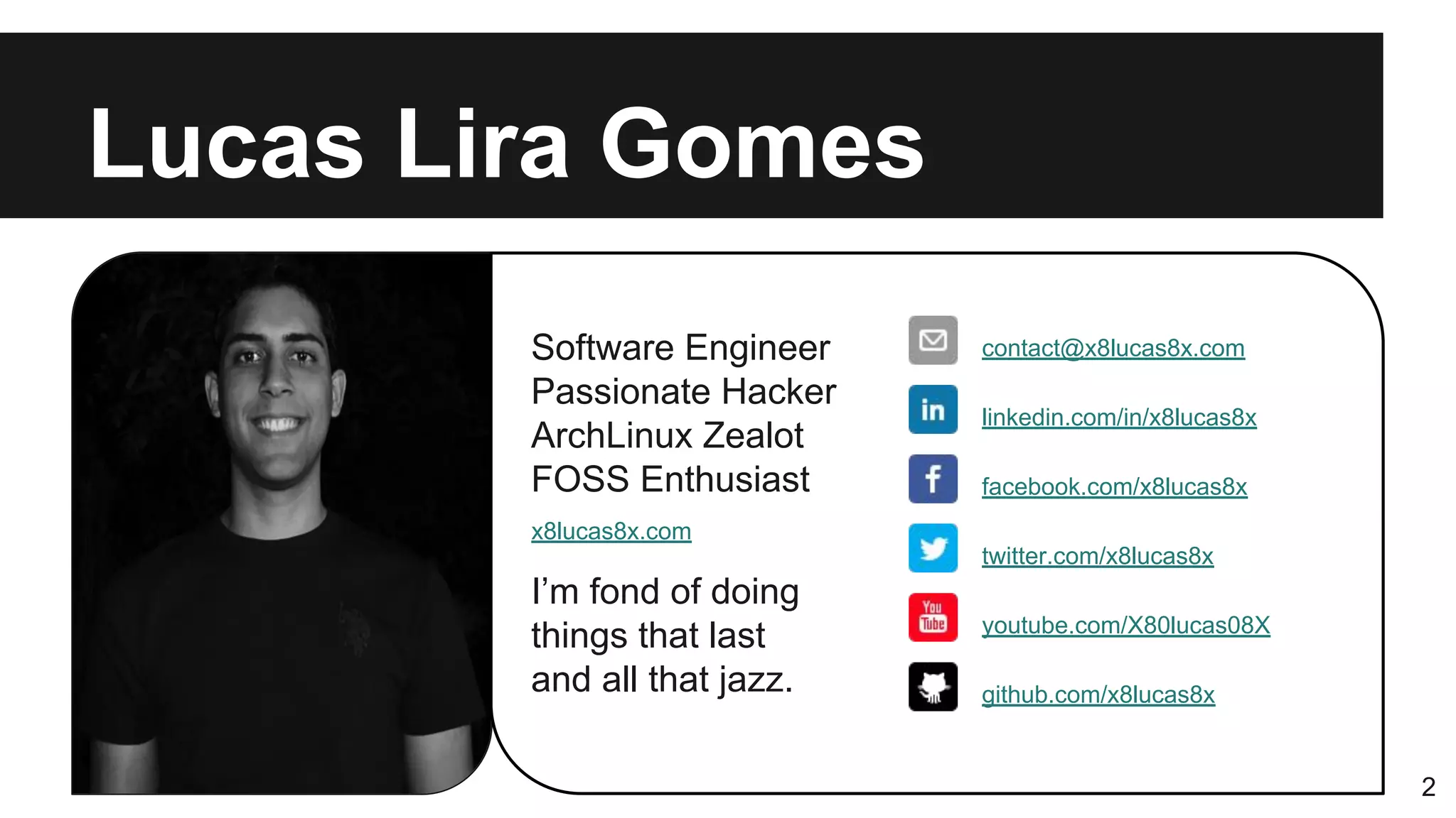 Software Engineer
Passionate Hacker
ArchLinux Zealot
FOSS Enthusiast
I’m fond of doing
things that last
and all that jazz.
Lucas Lira Gomes
2
contact@x8lucas8x.com
linkedin.com/in/x8lucas8x
facebook.com/x8lucas8x
youtube.com/X80lucas08X
twitter.com/x8lucas8x
x8lucas8x.com
github.com/x8lucas8x
 
