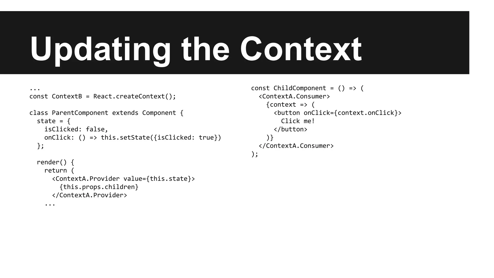 Updating the Context
...
const ContextB = React.createContext();
class ParentComponent extends Component {
state = {
isClicked: false,
onClick: () => this.setState({isClicked: true})
};
render() {
return (
<ContextA.Provider value={this.state}>
{this.props.children}
</ContextA.Provider>
...
const ChildComponent = () => (
<ContextA.Consumer>
{context => (
<button onClick={context.onClick}>
Click me!
</button>
)}
</ContextA.Consumer>
);
 