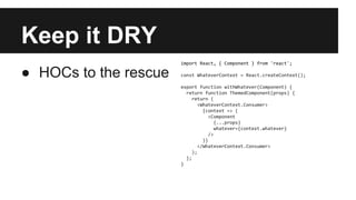 Keep it DRY
● HOCs to the rescue
import React, { Component } from 'react';
const WhateverContext = React.createContext();
export function withWhatever(Component) {
return function ThemedComponent(props) {
return (
<WhateverContext.Consumer>
{context => (
<Component
{...props}
whatever={context.whatever}
/>
)}
</WhateverContext.Consumer>
);
};
}
 