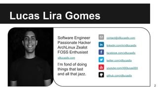 Software Engineer
Passionate Hacker
ArchLinux Zealot
FOSS Enthusiast
I’m fond of doing
things that last
and all that jazz.
Lucas Lira Gomes
2
contact@x8lucas8x.com
linkedin.com/in/x8lucas8x
facebook.com/x8lucas8x
youtube.com/X80lucas08X
twitter.com/x8lucas8x
x8lucas8x.com
github.com/x8lucas8x
 
