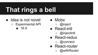 That rings a bell
● Idea is not novel
○ Experimental API
■ 16.X
● Mobx
○ @inject
● React-intl
○ @injectIntl
● React-redux
○ @connect
● React-router
○ @withRouter
 