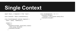Single Context
import React, { Component } from 'react';
const ContextA = React.createContext();
class ParentComponent extends Component {
state = {data: "SomeValue"};
render() {
return (
<ContextA.Provider value={this.state}>
{this.props.children}
</ContextA.Provider>
...
const ChildComponent = () => (
<ContextA.Consumer>
{context=> <h1>{context.data}</h1>}
</ContextA.Consumer>
);
 