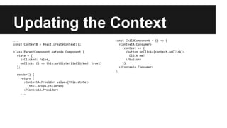 Updating the Context
...
const ContextB = React.createContext();
class ParentComponent extends Component {
state = {
isClicked: false,
onClick: () => this.setState({isClicked: true})
};
render() {
return (
<ContextA.Provider value={this.state}>
{this.props.children}
</ContextA.Provider>
...
const ChildComponent = () => (
<ContextA.Consumer>
{context => (
<button onClick={context.onClick}>
Click me!
</button>
)}
</ContextA.Consumer>
);
 